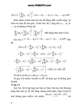 9
Hiển nhiên d thoả mãn hai tiên đề đồng nhất và đối xứng. Ta
kiểm tra tiên đề tam giác. Trước hết, để ý rằng nếu a1,... ,ak, b1
,... ,bk là những số thực thì:
(Bất đẳng thức thức Côsi).
Lấy tùy ý Khi
đó
Từ đó ta có d(x,z) ≤ d(x,y) + d (y,z).
Ta gọi d là mêtric Euclid và (Rk
, d) được gọi là không gian
Euclid.
Ví dụ 1.3
Gọi C[a, b] là tập hợp các hàm số thực liên tục trên khoảng
đóng hữu hạn [a, b]. Dễ dàng chứng minh được rằng C[a,b] là
một không gian mêtric với mêtric với
www.VNMATH.com
 