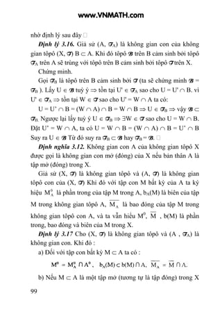 99
nhờ định lý sau đây
Định lý 3.16. Giả sử (A, TA) là không gian con của không
gian tôpô (X, T) B ⊂ A. Khi đó tôpô B trên B cảm sinh bởi tôpô
TA trên A sẽ trùng với tôpô trên B cảm sinh bởi tôpô T trên X.
Chứng minh.
Gọi TB là tôpô trên B cảm sinh bởi T (ta sẽ chứng minh B =
TB ). Lấy U ∈ B tuỳ ý ⇒ tồn tại U' ∈ TA sao cho U = U' ∩ B. vì
U' ∈ TA ⇒ tồn tại W ∈ T sao cho U' = W ∩ A ta có:
U = U’ ∩ B = (W ∩ A) ∩ B = W ∩ B ⇒ U ∈ TB ⇒ vậy B ⊂
TB. Ngược lại lấy tuỳ ý U ∈ TB ⇒ ∃W ∈ T sao cho U = W ∩ B.
Đặt U’ = W ∩ A, ta có U = W ∩ B = (W ∩ A) ∩ B = U’ ∩ B
Suy ra U ∈ B Từ đó suy ra TB ⊂ B hay TB = B.
Định nghĩa 3.12. Không gian con A của không gian tôpô X
được gọi là không gian con mở (đóng) của X nếu bản thân A là
tập mở (đóng) trong X.
Giả sử (X, T) là không gian tôpô và (A, T) là không gian
tôpô con của (X, T) Khi đó với tập con M bất kỳ của A ta ký
hiệu 0
AM là phần trong của tập M trong A, bA(M) là biên của tập
M trong không gian tôpô A, AM là bao đóng của tập M trong
không gian tôpô con A, và ta vẫn hiểu M0
, M , b(M) là phần
trong, bao đóng và biên của M trong X.
Định lý 3.17 Cho (X, T) là không gian tôpô và (A , TA) là
không gian con. Khi đó :
a) Đối với tập con bất kỳ M ⊂ A ta có :
b) Nếu M ⊂ A là một tập mở (tương tự là tập đóng) trong X
www.VNMATH.com
 
