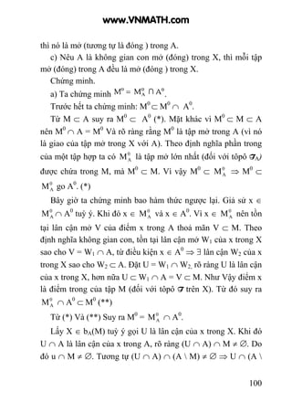100
thì nó là mở (tương tự là đóng ) trong A.
c) Nêu A là không gian con mở (đóng) trong X, thì mỗi tập
mở (đóng) trong A đều là mở (đóng ) trong X.
Chứng minh.
a) Ta chứng minh .
Trước hết ta chứng minh: M0
⊂ M0
∩ A0
.
Từ M ⊂ A suy ra M0
⊂ A0
(*). Mặt khác vì M0
⊂ M ⊂ A
nên M0
∩ A = M0
Và rõ ràng rằng M0
là tập mở trong A (vì nó
là giao của tập mở trong X với A). Theo định nghĩa phần trong
của một tập hợp ta có 0
AM là tập mở lớn nhất (đối với tôpô TA)
được chứa trong M, mà M0
⊂ M. Vì vậy M0
⊂ 0
AM ⇒ M0
⊂
0
AM go A0
. (*)
Bây giờ ta chứng minh bao hàm thức ngược lại. Giả sử x ∈
0
AM ∩ A0
tuỳ ý. Khi đó x ∈ 0
AM và x ∈ A0
. Vì x ∈ 0
AM nên tồn
tại lân cận mở V của điểm x trong A thoả mãn V ⊂ M. Theo
định nghĩa không gian con, tồn tại lân cận mở W1 của x trong X
sao cho V = W1 ∩ A, từ điều kiện x ∈ A0
⇒ ∃ lân cận W2 của x
trong X sao cho W2 ⊂ A. Đặt U = W1 ∩ W2, rõ ràng U là lân cận
của x trong X, hơn nữa U ⊂ W1 ∩ A = V ⊂ M. Như Vậy điểm x
là điểm trong của tập M (đối với tôpô T trên X). Từ đó suy ra
0
AM ∩ A0
⊂ M0
(**)
Từ (*) Và (**) Suy ra M0
= 0
AM ∩ A0
.
Lấy X ∈ bA(M) tuỳ ý gọi U là lân cận của x trong X. Khi đó
U ∩ A là lân cận của x trong A, rõ ràng (U ∩ A) ∩ M ≠ ∅. Do
đó u ∩ M ≠ ∅. Tương tự (U ∩ A) ∩ (A  M) ≠ ∅ ⇒ U ∩ (A 
www.VNMATH.com
 