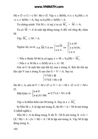 101
M) ≠ ∅ ⇒ U ∩ ( M  M) ≠ ∅. Vậy x ∈ B(M), vì x ∈ bA(M) ⊂ A
⇒ x ∈ b(M) ∩ A, Suy ra bA(M) ⊂ b(M) ∩ A.
Ta chứng minh: Với M ⊂ A tuỳ ý ta có AM = M ∩ A.
Ta có M ∩ A là một tập đóng trong A đối với tổng TA chứa
M.
Vậy AM ⊂ M ∩ A.
Ngược lại, ta có
+ Nếu x thuộc M thì ta có ngay x ∈ M ∪ bA(M) = AM .
+ Nếu x ∉ M thì x ∈ b(M) và x ∈ A  M.
Giả sử U là một lân cận bất kỳ của x trong A. Khi đó tồn tại
lân cận V của x trong X sao cho U = V ∩ A. Suy ra:
Do M ⊂ A, nên từ V ∩ M ≠ ∅ ⇒ V ∩ A ∩ M ≠ ∅ ⇒ U ∩ M ≠
∅.
Mặt khác vì
Vậy x là điểm biên của M trong A. Suy ra x ∈ AM
b) Nếu M ⊂ A là tập mở trong X, thì M ∩ A = M là mở trong
A (định nghĩa ).
Nếu M ⊂ A là đóng trong X thì X  M là mở trong X ⇒A ∩
(X  M) = A  (A ∩ M) = A  M là tập mở trong A. Vậy M là tập
đóng trong A.
www.VNMATH.com
 