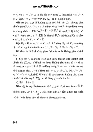 103
∩ A, và V’ = V ∩ A là các tập mở trong A thoả mãn x ∈ U’, y
∈ V’ và U’ ∩ V’ = ∅. Vậy (A, TA) là T2-không gian.
Giả sử (A, TA) là không gian con bất kỳ của không gian
chính quy (X, T). Lấy x ∈ A tuỳ ý, và giả sử F là tập đóng trong
A không chứa x. Khi đó (theo định lý trên). Vì
x ∉ F nên ta có x ∉ F . Khi đó tồn tại U, V mở trong X sao cho:
x ∈ U, F ⊂ V và U ∩ V = ∅.
Đặt U1 = U ∩ A, V1 = V ∩ A. Rõ ràng U1, và V1 là những
tập mở trong A thoả mãn x ∈ U1 , F ⊂ V1 và U=1 ∩ V1 = ∅.
Dễ thấy A là T1-không gian. Vì vậy A là không gian chính
quy.
b) Giả sử A là không gian con đóng bất kỳ của không gian
chuẩn tắc (X, T). Với hai tập đóng không giao nhau tùy ý M và
N trong A suy ra M và N là đóng trong X ⇒ tồn tại các tập mở
không giao nhau U và V thỏa mãn M ⊂ U, N ⊂ V. Đặt U' = U ∩
A, V’ = V ∩ A, khi đó U' và V’ là các lân cận không giao nhau
của M và N trong A. Vậy A là không gian chuẩn tắc.
c) Hiển nhiên.
Như vậy trong cấu trúc của không gian tôpô, các tính chất T1
không gian, với i <
2
1
3 , thỏa mãn tiên đề đếm được thứ nhất,
thứ hai vẫn được duy trì cho các không gian con.
www.VNMATH.com
 