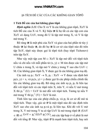 104
§6 TÍCH ĐỀ CÁC CỦA CÁC KHÔNG GIAN TÔPÔ
1 Tích Đề các của hai không gian tôpô
Định nghĩa 3.13. Cho X và Y là các không gian tôpô, XxY là
tích Đề các của X và Y. Ký hiệu B là họ tất cả các tập con của
XxY có dạng UxV, trong đó U là tập mở trong X, và V là tập
mở trong Y.
Rõ ràng B là một phủ của XxY và giao của hai phần tử tùy ý
thuộc B lại thuộc B, do đó họ B là cơ sở của tôpô nào đó trên
tập XxY, tôpô này được gọi là tôpô tích (hay tôpô Tichonov)
trên tập XxY.
Như vậy một tập con M ⊂ XxY là tập mở đối với tôpô tích
nếu và chỉ nếu với mỗi phần tử (x, y) ∈ M tìm được các tập mở
U chứa x trong X, và tập mở V chứa y trong Y sao cho UxV ⊂
M. Các không gian tôpô X, Y được gọi là các không gian toạ độ.
Các ánh xạ p1: XxY → X, p2 : XxY → Y được xác định bởi
pl(x, y) = x, và p2(x, y) = y được gọi là các phép chiếu chính tắc
lên các không gian toạ độ. Rõ ràng các ánh xạ pl, p2 là liên tục
đối với tôpô tích và các tôpô trên X, trên Y, vì nếu U mở trong
X thì p1
-1
(U) = UxY là mở đối với tôpô tích. Tương tự nếu V
mở trong Y thì p2
-1
(V) = XxV là mở.
Tính liên tục của các phép chiếu p1 và p2 là cơ sở để mô tả
tôpô tích. Thực vậy, giả sử T là một tôpô nào đó xác định trên
XxY sao cho các ánh xạ p1và p2 là liên tục. Khi đó với U mở
trong X, V mở trong Y ta có tập UxV là mở trong tôpô T, (UxV
∈ T) vì , mà các tập hợp ở vế phải là mở
đối với tổng T. Như vậy, tôpô T là mạnh hơn tôpô tích, hay nói
www.VNMATH.com
 