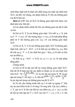 105
cách khác tôpô tích là tôpô yếu nhất trong các tôpô xác định trên
XxY, mà đối với chúng, các phép chiếu pl, P2 lên các không gian
toạ độ là liên tục.
Định lý 3.19. Giả sử XxY là không gian tôpô tích được xác
định như trên. Khi đó:
a) Các phép chiếu chính tắc lên các không gian toạ độ là ánh
xạ mở.
b) Giả sử X, Y là các không gian tôpô. Với mỗi x0 ∈ X, ánh
xạ f : Y → {x0} xY cho tương ứng y a (x0, y) là một phép đồng
phôi từ Y lên không gian con {x0} xY của không gian tôpô
XxY.
c) Giả sử X, Y, Z là các không gian tôpô, XxY là không gian
tôpô tích, ánh xạ f : XxY → Z là liên tục tại điểm (x0, y0). Khi
đó ánh xạ g : Y → Z xác định bởi g(y) = h(x0, y) là ánh xạ liên
tục tại điểm y0.
d) Ánh xạ g : XxY → YxX, (x, y) a (y, x), là một phép
đồng phôi.
Chứng minh.
a) Giả sử M là tập mở bất kỳ trong không gian tôpô XxY.
Khi đó M là hợp nào đó các phần tử thuộc cơ sở của tôpô tích
trên XxY : M = , (Vi là các tập mở trong X, Wi là các
tập mở trong Y với mọi i ∈ I). Khi đó
là các tập mở trong các không gian toạ độ X và Y.
b) Ta chỉ cần chứng minh ánh xạ f và ánh xạ ngược f-1
liên
tục tại mọi điểm là đủ vì rõ ràng f là song ánh. Lấy tuỳ ý điểm y
∈ Y, giả sử U là lân cận bất kỳ của điểm (x0, y) ∈ {x0} xy khi
đó tồn tại một tập mở V ⊂ XxY sao cho V ∩ { x0 } xY ⊂ U. Do
www.VNMATH.com
 