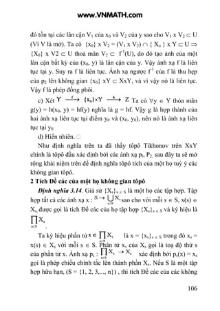 106
đó tồn tại các lân cận V1 của x0 và V2 của y sao cho V1 x V2 ⊂ U
(Vì V là mở). Ta có {x0} x V2 = (V1 x V2) ∩ { Xo } x Y ⊂ U ⇒
{X0} x V2 ⊂ U thoả mãn V2 ⊂ f-1
(U), do đó tạo ảnh của một
lân cận bất kỳ của (x0, y) là lân cận của y. Vậy ánh xạ f là liên
tục tại y. Suy ra f là liên tục. Ánh xạ ngược f-1
của f là thu hẹp
của p2 lên không gian {x0} xY ⊂ XxY, và vì vậy nó là liên tục.
Vậy f là phép đồng phôi.
c) Xét Ta có ∀y ∈ Y thỏa mãn
g(y) = h(x0, y) = hf(y) nghĩa là g = hf. Vậy g là hợp thành của
hai ánh xạ liên tục tại điểm y0 và (x0, y0), nên nó là ánh xạ liên
tục tại y0.
d) Hiển nhiên.
Như định nghĩa trên ta đã thấy tôpô Tikhonov trên XxY
chính là tôpô đầu xác định bởi các ánh xạ pl, P2, sau đây ta sẽ mở
rộng khái niệm trên để định nghĩa tôpô tích của một họ tuỳ ý các
không gian tôpô.
2 Tích Đề các của một họ không gian tôpô
Định nghĩa 3.14. Giả sử {Xs}s ∈ S là một họ các tập hợp. Tập
hợp tất cả các ánh xạ x : sao cho với mỗi s ∈ S, x(s) ∈
Xs, được gọi là tích Đề các của họ tập hợp {Xs}s ∈ S và ký hiệu là
.
Ta ký hiệu phần tử là x = {xs}s ∈ S trong đó xs =
x(s) ∈ Xs với mỗi s ∈ S. Phần tử xs của Xs gọi là toạ độ thứ s
của phần tử x. Ánh xạ ps : xác định bởi ps(x) = xs
gọi là phép chiếu chính tắc lên thành phần Xs. Nếu S là một tập
hợp hữu hạn, (S = {1, 2, 3,..., n}) , thì tích Đề các của các không
www.VNMATH.com
 