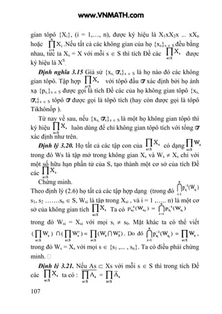 107
gian tôpô {Xi}, (i = 1,…, n), được ký hiệu là X1xX2x ... xXn
hoặc .Nếu tất cả các không gian của họ {xs}s ∈ S đều bằng
nhau, tức là Xs = X với mỗi s ∈ S thì tích Đề các được
ký hiệu là XS
.
Định nghĩa 3.15 Giả sử {xs, Ts}s ∈ S là họ nào đó các không
gian tôpô. Tập hợp với tôpô đầu T xác định bởi họ ánh
xạ {ps,}s ∈ S được gọi là tích Đề các của họ không gian tôpô {xs,
Ts}s ∈ S tôpô T được gọi là tôpô tích (hay còn được gọi là tôpô
Tikhônốp ).
Từ nay về sau, nếu {xs, Ts}s ∈ S là một họ không gian tôpô thì
ký hiệu luôn dùng để chỉ không gian tôpô tích với tổng T
xác định như trên.
Định lý 3.20. Họ tất cả các tập con của có dạng ~S S
trong đó Ws là tập mở trong không gian Xs và Ws ≠ Xs chỉ với
một số hữu hạn phần tử của S, tạo thành một cơ sở của tích Đề
các
Chứng minh.
Theo định lý (2.6) họ tất cả các tập hợp dạng (trong đó
s1, s2 …….sn ∈ S, Wsi là tập trong Xsi , và i = 1 ,….. n) là một cơ
sở của không gian tích . Ta có
trong đó Wsi = Xsi với mọi si ≠ s0. Mặt khác ta có thể viết
trong đó Ws = Xs với mọi s ∈ {s1 ,... , sn}. Ta có điều phải chứng
minh.
Định lý 3.21. Nếu As ⊂ Xs với mỗi s ∈ S thì trong tích Đề
các ta có :
www.VNMATH.com
 