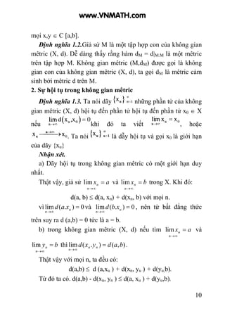 10
mọi x,y ∈ C [a,b].
Định nghĩa 1.2.Giả sử M là một tập hợp con của không gian
mêtric (X, d). Dễ dàng thấy rằng hàm dM = d|M.M là một mêtric
trên tập hợp M. Không gian mêtric (M,dM) được gọi là không
gian con của không gian mêtric (X, d), ta gọi dM là mêtric cảm
sinh bởi mêtric d trên M.
2. Sự hội tụ trong không gian mêtric
Định nghĩa 1.3. Ta nói dãy những phần tử của không
gian mêtric (X, d) hội tụ đến phần tử hội tụ đến phần tử x0 ∈ X
nếu khi đó ta viết , hoặc
. Ta nói là dẫy hội tụ và gọi x0 là giới hạn
của dãy {xu}
Nhận xét.
a) Dãy hội tụ trong không gian mêtric có một giới hạn duy
nhất.
Thật vậy, giả sử ax
n
n =
∞→
lim và bx
n
n =
∞→
lim trong X. Khi đó:
d(a, b) ≤ d(a, xn) + d(xn, b) với mọi n.
vì 0).(lim =
∞→
u
n
xad và 0).(lim =
∞→
u
n
xbd , nên từ bất đẳng thức
trên suy ra d (a,b) = 0 tức là a = b.
b) trong không gian mêtric (X, d) nếu tìm ax
n
u =
∞→
lim và
by
n
n =
∞→
lim thì ),().(lim badyxd nn
n
=
∞→
.
Thật vậy với mọi n, ta đều có:
d(a,b) ≤ d (a,xu ) + d(xn, yu ) + d(yu,b).
Từ đó ta có. d(a,b) - d(xu, yn ) ≤ d(a, xu ) + d(yu,b).
www.VNMATH.com
 