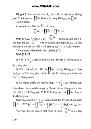 109
Hệ quả 2. Nếu với mỗi s ∈ S, tập As là trù mật trong không
gian Xs thì tập con là trù mật trong không gian .
Chứng minh.
Vì với mỗi s ∈ S ta có As = Xs nên:
Định lý 3.22. Ánh xạ f : Ys → tư không gian tôpô Y
vào tích Đề các của họ không gian tôpô {xs}s∈S là liên
tục khi và chỉ khi với mỗi s ∈ S ánh xạ ps.f : Y → Xs là liên tục.
Chứng minh. Hiển nhiên theo định lý (2.7).
Định lý 3. 23.
1) Với i ≤
2
1
3 , tích Đề các của một họ các Ti-không gian là
Ti-không gian.
2) Với i ≤ 4, nếu tích Đề các của họ không gian tôpô
{xs}s∈X là Ti-không gian, thì Xs là một Ti -không gian (với mọi
s ∈ S). Chứng minh.
1) Ta chứng minh cho trường hợp i =
2
1
3 , các trường hợp
khác được chứng minh tương tự. Trước hết ta chứng minh nếu
với mỗi s ∈ S không gian Xs là T1-không gian thì cũng là
T1-không gian.
Thật vậy, giả sử x = (xs)s∈S là một điểm bất kỳ của không gian
ta có
Như vậy mọi tập con có một phần tử trong đều là tập
www.VNMATH.com
 