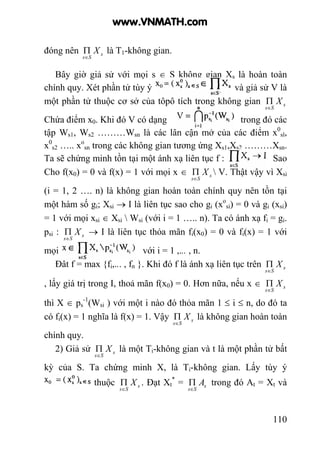 110
đóng nên s
Ss
X
∈
Π là T1-không gian.
Bây giờ giả sử với mọi s ∈ S không gian Xs là hoàn toàn
chính quy. Xét phần tử tùy ý và giả sử V là
một phần tử thuộc cơ sở của tôpô tích trong không gian s
Ss
X
∈
Π
Chứa điểm x0. Khi đó V có dạng trong đó các
tập Ws1, Ws2 ………Wsn là các lân cận mở của các điểm x0
sl,
x0
s2 ….. xo
sn trong các không gian tương ứng Xs1,Xs2 ………Xsn.
Ta sẽ chứng minh tồn tại một ánh xạ liên tục f : Sao
Cho f(x0) = 0 và f(x) = 1 với mọi x ∈ s
Ss
X
∈
Π  V. Thật vậy vì Xsi
(i = 1, 2 …. n) là không gian hoàn toàn chính quy nên tồn tại
một hàm số gi; Xsi → I là liên tục sao cho gi (xo
si) = 0 và gi (xsi)
= 1 với mọi xsi ∈ Xsi  Wsi (với i = 1 ….. n). Ta có ánh xạ fi = gi.
psi : s
Ss
X
∈
Π → I là liên tục thỏa mãn fi(x0) = 0 và fi(x) = 1 với
mọi với i = 1 ,... , n.
Đất f = max {fi,... , fn }. Khi đó f là ánh xạ liên tục trên s
Ss
X
∈
Π
, lấy giá trị trong I, thoả mãn f(x0) = 0. Hơn nữa, nếu x ∈ s
Ss
X
∈
Π
thì X ∈ ps
-1
(Wsi ) với một i nào đó thỏa mãn 1 ≤ i ≤ n, do đó ta
có fi(x) = 1 nghĩa là f(x) = 1. Vậy s
Ss
X
∈
Π là không gian hoàn toàn
chính quy.
2) Giả sử s
Ss
X
∈
Π là một Ti-không gian và t là một phần tử bất
kỳ của S. Ta chứng minh X, là Ti-không gian. Lấy tùy ý
thuộc s
Ss
X
∈
Π . Đạt Xt
*
= s
Ss
A
∈
Π trong đó At = Xt và
www.VNMATH.com
 