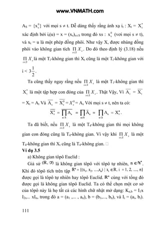 111
AS = }{x0
s với mọi s ≠ t. Dễ dàng thấy rằng ánh xạ it : Xt = *
tX
xác định bởi it(u) = x = (xs)s∈S trong đó xs : 0
sx (vơi mọi s ≠ t),
và xt = u là một phép đồng phôi. Như vậy X, được nhúng đồng
phôi vào không gian tích s
Ss
X
∈
Π . Do đó theo định lý (3.18) nếu
s
Ss
X
∈
Π là một Ti-không gian thì Xt cũng là một Ti-không gian với
i <
2
1
3 .
Ta cũng thấy ngay rằng nếu s
Ss
X
∈
Π là một T1-không gian thì
*
tX là một tập hợp con đóng của s
Ss
X
∈
Π . Thật Vậy, Vì tA = tX
= Xt = At Và sA = 0
sX = 0
sX = As Với mọi s ≠ t, nên ta có:
Ta đã biết, nếu s
Ss
X
∈
Π là một T4-không gian thì mọi không
gian con đóng cũng là T4-không gian. Vì vậy khi s
Ss
X
∈
Π là một
T4-không gian thì Xt cũng là T4-không gian.
Ví dụ 3.5
a) Không gian tôpô Euclid :
Giả sử là không gian tôpô với tôpô tự nhiên, .
Khi đó tôpô tích trên tập
được gọi là tôpô tự nhiên hay tôpô Euclid. cùng với tổng đó
được gọi là không gian tôpô Euclid. Ta có thể chọn một cơ sở
của tôpô này là họ tất cả các hình chữ nhật mở dạng: Ka,b = I1x
I2x... xIn, trong đó a = (a1 ,... , an), b = (b1,..., bn), và Ii = (ai, bi).
www.VNMATH.com
 
