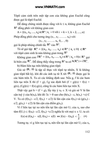 112
Tôpô cảm sinh trên một tập con của không gian Euclid cũng
được gọi là tôpô Euclid.
Dễ dàng chứng minh được rằng với k ≤ n, không gian Euclid
đồng phôi với không gian con:
Phép đồng phôi cho tương ứng (x1 , x2 …….. xk) với:
(x1 , x2 …….. xk, 0,... , 0)
gọi là phép nhúng chính tắc vào .
Tá sẽ gọi tập
với tôpô cảm sinh là nửa không gian trong
Không gian con gọi
là biên của . Dễ dàng thấy rằng trong ta có .
b) Hàm liên tục trên không gian tôpô
Giả sử là tập số thực với tôpô tự nhiên, X là không
gian tôpô bất kỳ, khi đó các ánh xạ từ X tới được gọi là
các hàm trên X. Ta có các khẳng định sau: Nếu g, f là các ham
liên tục trên X thì (f + g), f.g xác định bởi (f + g)(x) = f(x) +
g(x), (f.g)(x) = f(x).g(x), cũng là các hàm liên tục trên X.
Thật vậy gọi h = (f + g), lấy tùy ý x0 ∈ X và giả sử V là lân
cận tuỳ ý của h(x0), khi đó ∃ε > 0 sao cho (h(xo) - ε, h(xo) +ε) C
V. Ta có (f(xo) - ε/2, f(xo) + ε/2) là lân cận của f(xo) và (g(xo) -
ε/2, g(xo) + ε/2) là lân cận của điểm g(xo).
Vì f liên tục tại xo nên tồn tại lân cận mở U1 của xo sao cho
tâm f(U1) ⊂ f(x0) - ε/2, f(xo) +ε/2) nghĩa là với mọi x ∈ U1 ta có:
Tương tự, vì g liên tục tại x0 nên tồn tại lân cận mở U2 của xo
www.VNMATH.com
 