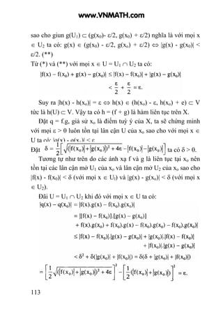 113
sao cho giun g(U1) ⊂ (g(x0)- ε/2, g(x0) + ε/2) nghĩa là với mọi x
∈ U2 ta có: g(x) ∈ (g(x0) - ε/2, g(xo) + ε/2) ⇔ |g(x) - g(x0)| <
ε/2. (**)
Từ (*) và (**) với mọi x ∈ U = U1 ∩ U2 ta có:
Suy ra |h(x) - h(xo)| = ε ⇔ h(x) ∈ (h(xo) - ε, h(xo) + e) ⊂ V
tức là h(U) ⊂ V. Vậy ta có h = (f + g) là hàm liên tục trên X.
Đặt q = f.g, giả sử xo là điểm tuỳ ý của X, ta sẽ chứng minh
với mọi ε > 0 luôn tồn tại lân cận U của xo sao cho với mọi x ∈
U ta có: |q(x) - q(xo)| < ε.
Đặt ta có δ > 0.
Tương tự như trên do các ánh xạ f và g là liên tục tại xo nên
tồn tại các lân cận mở U1 của xo và lân cận mở U2 của xo sao cho
|f(x) - f(x0)| < δ (với mọi x ∈ Ul) và |g(x) - g(xo)| < δ (với mọi x
∈ U2).
Đãi U = U1 ∩ U2 khi đó với mọi x ∈ U ta có:
www.VNMATH.com
 