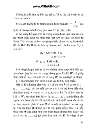 114
Chứng tỏ q là ánh xạ liên tục tại xo. Vì xo lấy tuỳ ý nên ta có
q liên tục trên X.
Một cách tương tự ta chứng minh được hàm r(x) =
)(
1
xf
xác
định và liên tục trên không gian con X  {x | f(x) = 0}.
c) Áp dụng kết quả trên ta chứng minh được tính liên tục của
các phép toán cộng và nhân trên tập hợp số thực với tôpô tự
nhiên. Thật vậy, ta đã biết các phép chiếu chính tắc p1, P2 từ tích
Đề các lên là các ánh xạ liên tục, nên các hàm sau đay là
liên tục:
Mở rộng kết quả trên ta có thể chứng minh được tính liên tục
của phép cộng hai véc tơ trong không gian Euclid , và phép
nhân một số thực với một véc tơ trong đối với tôpô tự nhiên.
d) Tôpô tự nhiên trên không gian véc tơ hữu hạn chiều:
Giả sử E là không gian véc tơ n chiều trên có cơ sở là {e1,
e2 ………. en}, khi đó mỗi véc tơ x ∈ E có thể biểu diễn duy
nhất dưới dạng: x = a1.e1 +... + an.ae (ai ∈ ). Ta đã biết ánh xạ
f: E → , xác định bởi f(x) = (a1, a2 …….an), là một đẳng cấu
tuyến tính. Nếu xét với tôpô Euclid T, khi đó họ B tất cả các
tạo ảnh của các phần tử của T sẽ là một tôpô trên E và rõ ràng
đối với các tôpô B, T ánh xạ f là một phép đồng phôi. Ta thấy
rằng tôpô B xác định như trên hoàn toàn không phụ thuộc vào
cơ sở {e1, e2 ……en} gã chọn ban đầu trên E. Ta cũng sẽ gọi
www.VNMATH.com
 