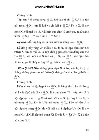 116
Chứng minh.
Tập con F là đóng trong sX
Ss∈
⊕ khi và chỉ khi sX
Ss∈
⊕  F là tập
mở trong sX
Ss∈
⊕ , tức là khi và chỉ khi ( sX
Ss∈
⊕  F) ∩ Xs là mở
trong Xs với mọi s ∈ S. Kết luận của định lý được suy ra từ đẳng
thức ( sX
Ss∈
⊕  F) ∩ XS = Xs  (F ∩ Xs).
Hệ quả. Mỗi tập hợp Xs là vừa mở vừa đóng trong sX
Ss∈
⊕ .
Dễ dàng thấy rằng với mỗi s ∈ S, do Ts là tôpô cảm sinh bởi
T trên Xs suy ra mỗi Xs là một không gian con vừa đóng vừa mở
của sX
Ss∈
⊕ với mỗi s ∈ S ánh xạ is : Xs → sX
Ss∈
⊕ xác định bởi
is(x) = x, gọi là phép nhúng đồng phôi Xs vào sX
Ss∈
⊕ .
Định lý 3.25 Nếu không gian tôpô X là hợp của họ {Xs}s∈S
những không gian con mở đôi một không có điểm chung thì X =
sX
Ss∈
⊕ .
Chứng minh.
Hiển nhiên hai tập hợp X và sX
Ss∈
⊕ là bằng nhau. Ta sẽ chứng
minh các tôpô trên X và sX
Ss∈
⊕ là trung nhau. Thật vậy, nếu U là
một tập hợp mở trong X thì với mỗi s ∈ S, tập hợp U ∩ XS là
mở trong sX
Ss∈
⊕ . Do đó U là mở trong sX
Ss∈
⊕ . Đảo lại nếu U là
một tập mở trong sX
Ss∈
⊕ thì với mỗi s ∈ S tập hợp U ∩ XS là mở
trong Xs, (vì Xs là tập mở trong X). Do đó U = )XU(U s
Ss
∩
∈
là tập
mở trong X.
www.VNMATH.com
 