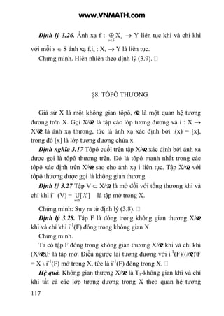 117
Định lý 3.26. Ánh xạ f : sX
Ss∈
⊕ → Y liên tục khi và chỉ khi
với mỗi s ∈ S ánh xạ f.is : Xs → Y là liên tục.
Chứng minh. Hiển nhiên theo định lý (3.9).
§8. TÔPÔ THƯƠNG
Giả sử X là một không gian tôpô, R là một quan hệ tương
đương trên X. Gọi X/R là tập các lớp tương đương và i : X →
X/R là ánh xạ thương, tức là ánh xạ xác định bởi i(x) = [x],
trong đó [x] là lớp tương đương chứa x.
Định nghĩa 3.17 Tôpô cuối trên tập X/R xác định bởi ánh xạ
được gọi là tôpô thương trên. Đó là tôpô mạnh nhất trong các
tôpô xác định trên X/R sao cho ánh xạ i liên tục. Tập X/R với
tôpô thương được gọi là không gian thương.
Định lý 3.27 Tập V ⊂ X/R là mở đối với tổng thương khi và
chỉ khi i-1
(V) = X ][U
Ss∈
là tập mở trong X.
Chứng minh: Suy ra từ định lý (3.8).
Định lý 3.28. Tập F là đóng trong không gian thương X/R
khi và chỉ khi i-1
(F) đóng trong không gian X.
Chứng minh.
Ta có tập F đóng trong không gian thương X/R khi và chỉ khi
(X/RF là tập mở. Điều ngược lại tương đương với i-1
(F)((/R)F
= X  i-1
(F) mở trong X, tức là i-1
(F) đóng trong X.
Hệ quả. Không gian thương X/R là T1-không gian khi và chỉ
khi tất cả các lớp tương đương trong X theo quan hệ tương
www.VNMATH.com
 