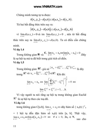 11
Chứng minh tương tự ta được:
Từ hai bất đẳng thức trên suy ra:
vì 0).(lim =
∞→
u
n
xad và im 0).(lim =
∞→
n
n
yad , nên từ bất đẳng
thức trên suy ra ),().(lim badyxd uu
n
=
∞→
. Ta có điều cần chứng
minh.
Ví dụ 1.4
Trong không gian và .Đây
là sự hội tụ mà ta đã biết trong giải tích cổ điển.
Ví dụ 1.5
Trong không gian giả sử là dãy
trong Khi đó:
Vì vậy người ta nói rằng sự hội tụ trong không gian Euclid
là sự hội tụ theo các toạ đô.
Ví dụ 1.6
trong không gian C[a.b], 0lim xx
n
n =
∞→
⇔ dãy hàm số { xn(t) }∞
n
= 1 hội tụ đều đặn hàm số x0(t) trên [a, b]. Thật vậy,
sao cho
www.VNMATH.com
 