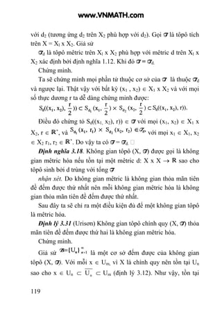 119
với d2 (tương ứng d2 trên X2 phù hợp với d2). Gọi T là tôpô tích
trên X = Xl x X2. Giả sử
Td là tôpô mêtric trên Xl x X2 phù hợp với mêtric d trên Xl x
X2 xác định bởi định nghĩa 1.12. Khi đó T = Td.
Chứng minh.
Ta sẽ chứng minh mọi phần tử thuộc cơ sở của T là thuộc Td
và ngược lại. Thật vậy với bất kỳ (x1 , x2) ∈ X1 x X2 và với mọi
số thực dương r ta dễ dàng chứng minh được:
Điều đó chứng tỏ Sd((x1, x2), r)) ∈ T với mọi (x1, x2) ∈ X1 x
X2, r ∈ , và với mọi x1 ∈ X1, x2
∈ X2 r1, r2 ∈ . Do vậy ta có T = Td.
Định nghĩa 3.18. Không gian tôpô (X, T) được gọi là không
gian mêtric hóa nếu tồn tại một mêtric d: X x X → sao cho
tôpô sinh bởi d trùng với tổng T
nhận xét. Do không gian mêtric là không gian thỏa mãn tiên
đề đếm được thứ nhất nên mỗi không gian mêtric hóa là không
gian thỏa mãn tiên đề đếm được thứ nhất.
Sau đây ta sẽ chỉ ra một điều kiện đủ để một không gian tôpô
là mêtric hóa.
Định lý 3.31 (Urisơn) Không gian tôpô chính quy (X, T) thỏa
mãn tiên đề đếm được thứ hai là không gian mêtric hóa.
Chứng minh.
Giả sử là một cơ sở đếm được của không gian
tôpô (X, T). Với mỗi x ∈ Um, vì X là chính quy nên tồn tại Un
sao cho x ∈ Un ⊂ nU ⊂ Um (định lý 3.12). Như vậy, tồn tại
www.VNMATH.com
 