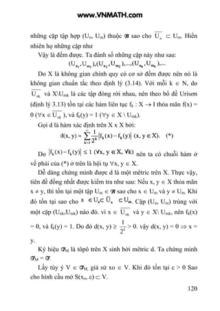 120
những cặp tập hợp (Un, Um) thuộc B sao cho nU ⊂ Um. Hiển
nhiên họ những cặp như
Vậy là đếm được. Ta đánh số những cặp này như sau:
Do X là không gian chính quy có cơ sở đếm được nên nó là
không gian chuẩn tắc theo định lý (3.14). Với mỗi k ∈ N, do
nkU và XUmk là các tập đóng rời nhau, nên theo bổ đề Urisơn
(định lý 3.13) tồn tại các hàm liên tục fk : X → I thỏa mãn f(x) =
0 (∀x ∈ nkU ), và fk(y) = 1 (∀y ∈ X  Umk).
Gọi d là hàm xác định trên X x X bởi:
Do nên ta có chuỗi hàm ở
vế phải của (*) ở trên là hội tụ ∀x, y ∈ X.
Dễ dàng chứng minh được d là một mêtric trên X. Thực vậy,
tiên đề đồng nhất được kiểm tra như sau: Nếu x, y ∈ X thỏa mãn
x ≠ y, thì tồn tại một tập Um ∈ B sao cho x ∈ Um và y ≠ Um. Khi
đó tồn tại sao cho . Cặp (Un, Um) trùng với
một cặp (Unk,Umk) nào đó. vì x ∈ nkU và y ∈ X Umk, nên fk(x)
= 0, và fk(y) = 1. Do đó d(x, y) ≥ k
2
1
> 0. vậy d(x, y) = 0 ⇒ x =
y.
Ký hiệu TM là tôpô trên X sinh bởi mêtric d. Ta chứng minh
TM = T.
Lấy tùy ý V ∈ TM, giả sử xo ∈ V. Khi đó tồn tại ε > 0 Sao
cho hình cầu mở S(xo, ε) ⊂ V.
www.VNMATH.com
 