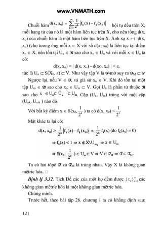 121
Chuỗi hàm hội tụ đều trên X,
mỗi hạng tử của nó là một hàm liên tục trên X, cho nên tổng d(x,
xo) của chuỗi hàm là một hàm liên tục trên X. Ánh xạ x a d(x,
xo) (cho tương ứng mỗi x ∈ X với số d(x, x0) là liên tục tại điểm
xo ∈ X, nên tồn tại Uu ∈ B sao cho xo ∈ Uu và với mỗi x ∈ Uu ta
có:
d(x, xo) = | d(x, xo) - d(xo, xo) | < ε.
tức là Un ⊂ S(X0, ε) ⊂ V. Như vậy tập V là T-mở suy ra TM ⊂ T
Ngược lại, nếu V ∈ T, và giả sử xo ∈ V. Khi đó tồn tại một
tập Um ∈ B sao cho xo ∈ Um ⊂ V. Gọi Un là phần tử thuộc B
sao cho . Cặp (Un, Um) trùng với một cặp
(Unk, Umk ) nào đó.
Với bất kỳ điểm x ∈ S(x0, k
2
1
) ta có d(x, x0) < k
2
1
Mặt khác ta lại có:
Ta có hai tôpô T và TM là trùng nhau. Vậy X là không gian
mêtric hóa.
Định lý 3.32. Tích Đề các của một họ đếm được ∞
=1}{ nnx các
không gian mêtric hóa là một không gian mêtric hóa.
Chứng minh.
Trước hết, theo bài tập 26. chương I ta có khẳng định sau:
www.VNMATH.com
 