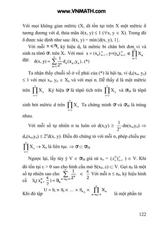 122
Với mọi không gian mêtric (X, d) tồn tại trên X một mêtric δ
tương đương với d, thỏa mãn δ(x, y) ≤ 1 (∀x, y ∈ X). Trong đó
δ được xác định như sau: δ(x, y) = min{d(x, y), 1}.
Với mỗi , ký hiệu dn là mêtric bị chặn bởi đơn vị và
sinh ra tôpô Tu trên Xn. Với mọi
đặt:
Ta nhận thấy chuỗi số ở vế phải của (*) là hội tụ, vì dn(xn, yn)
≤ 1 với mọi xn, yn ∈ Xn và với mọi n. Dễ thấy d là một mêtric
trên ∏
∞
=1
nX
n
Ký hiệu T là tôpô tích trên ∏
∞
=1
nX
n
và TM là tôpô
sinh bởi mêtric d trên ∏
∞
=1
nX
n
Ta chứng minh T và TM là trùng
nhau.
Với mỗi số tự nhiên n ta luôn có d(x,y) ≥ n
2
1
dn(xu,yn) ⇒
dn(xn,yn) ≤ 2n
d(x, y). Điều đó chứng tỏ với mỗi n, phép chiếu pu:
∏
∞
=1
nX
n
→ Xn là liên tục. ⇒ T ⊂ TM.
Ngược lại, lấy tùy ý V ∈ TM giả sử xo = ∞
=1
0
)( nnx ) ∈ V. Khi
đó tồn tại ε > 0 sao cho hình cầu mở S(x0, ε) ⊂ V. Gọi n0 là một
số tự nhiên sao cho Với mỗi n ≤ n0, ký hiệu hình
cầ
Khi đó tập là một phần tử
www.VNMATH.com
 