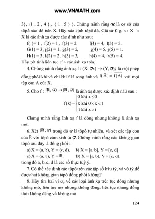 124
3}, {1 , 2 , 4 } , { 1 , 5 } }. Chứng minh rằng U là cơ sở của
tôpô nào đó trên X. Hãy xác định tôpô đó. Giả sử f, g, h : X →
X là các ánh xạ được xác định như sau:
f(1)= 1 , f(2) = 1 , f(3) = 2, f(4) = 4, f(5) = 5.
G(1) = 3, g(2) = 1, g(3) = 2, g(4) = 5, g(5) = 1.
H(1) = 3, h(2) = 2, h(3) = 3, h(4) = 4, h(5) = 4.
Hãy xét tính liên tục của các ánh xạ trên.
4. Chứng minh rằng ánh xạ f : (X, Tx) → (Y, TY) là một phép
đồng phôi khi và chỉ khi f là song ánh và với mọi
tập con A của X.
5. Cho f : là ánh xạ được xác định như sau :
Chứng minh rằng ánh xạ f là đóng nhưng không là ánh xạ
mở.
6. Xét trong đó T là tôpô tự nhiên, và xét các tập con
của với tôpô cảm sinh từ T. Chứng minh rằng các không gian
tôpô sau đây là đồng phôi :
a) X = (a, b), Y = (c, d). b) X = [a, b], Y = [c, d]
c) X = (a, b), Y = . D) X = [a, b), Y = [c, d).
trong đó a, b, c, d là các số thực tuỳ ý.
7. Có thể xác định các tôpô trên các tập số hữu tỷ, và vô tỷ để
được hai không gian tôpô đồng phôi không?
8. Hãy tìm hai ví dụ về các loại ánh xạ trên tục đóng nhưng
không mở, liên tục mở nhưng không đóng, liên tục nhưng đồng
thời không đóng và không mở.
www.VNMATH.com
 