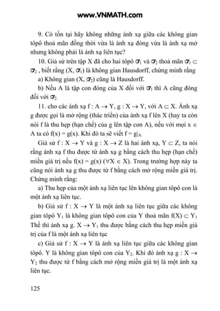 125
9. Có tồn tại hãy không những ánh xạ giữa các không gian
tôpô thoả mãn đồng thời vừa là ánh xạ đóng vừa là ánh xạ mở
nhưng không phải là ánh xạ liên tục?
10. Giả sử trên tập X đã cho hai tôpô T1 và T2 thoả mãn T1 ⊂
T2 , biết rằng (X, T1) là không gian Hausdorff, chứng minh rằng
a) Không gian (X, T2) cũng là Hausdorff.
b) Nếu A là tập con đóng của X đối với T1 thì A cũng đóng
đối với T2.
11. cho các ánh xạ f : A → Y, g : X → Y, với A ⊂ X. Ánh xạ
g được gọi là mở rộng (thác triển) của ánh xạ f lên X (hay ta còn
nói f là thu hẹp (hạn chế) của g lên tập con A), nếu với mọi x ∈
A ta có f(x) = g(x). Khi đó ta sẽ viết f = g|A.
Giả sử f : X → Y và g : X → Z là hai ánh xạ, Y ⊂ Z, ta nói
rằng ánh xạ f thu được từ ánh xạ g bằng cách thu hẹp (hạn chế)
miền giá trị nếu f(x) = g(x) (∀X ∈ X). Trong trường hợp này ta
cũng nói ánh xạ g thu được từ f bằng cách mở rộng miền giá trị.
Chứng minh rằng:
a) Thu hẹp của một ánh xạ liên tục lên không gian tôpô con là
một ánh xạ liên tục.
b) Giả sử f : X → Y là một ánh xạ liên tục giữa các không
gian tôpô Y1 là không gian tôpô con của Y thoả mãn f(X) ⊂ Y1
Thế thì ánh xạ g. X → Y1 thu được bằng cách thu hẹp miền giá
trị của f là một ánh xạ liên tục
c) Giả sử f : X → Y là ánh xạ liên tục giữa các không gian
tôpô. Y là không gian tôpô con của Y2. Khi đó ánh xạ g : X →
Y2 thu được từ f bằng cách mở rộng miền giá trị là một ánh xạ
liên tục.
www.VNMATH.com
 