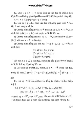 126
12. Cho f, g : X → Y là hai ánh xạ liên tục từ không gian
tôpô X vào không gian tôpô Hausdorff Y. Chứng minh rằng: tập
A = { x ∈ X | f(x) = g(x) } là đóng.
13. Giả sử f, g là hai hàm liên tục từ không gian tôpô X vào
tập với tổng tự nhiên.
a) Chứng minh rằng nếu a ∈ thì ánh xạ: a.f : X → , xác
định bởi (a.f)(x) = a.f(x), với mọi x ∈ X, là liên tục.
b) Chứng minh rằng ánh xạ: |f|: X → , xác định bởi |f|(x) =
|f(x)|, với mọi x ∈ X, là liên tục.
c) Chứng minh rằng các ánh xạ: f + g, f - g, f.g : X → xác
định bởi:
với mọi x s ∈ X là liên tục. Hơn nữa nếu g(x) ≠ 0 với mọi x
∈ X thì ánh xạ 1/g cũng liên tục.
d) Các ánh xạ: max(f, g), min(f, g) : X → cũng liên tục,
trong đó max(f, g) =
2
1
(f + g + |f - g|), min(f,g) =
2
1
(f + g - |f -
g|).
14. Giả sử là tập số thực với tổng tự nhiên, với hai điểm
tuỳ ý
Với bất kỳ , và , đặt: .
Tập B(a,r) được gọi là hình cầu mở tâm a bán kính r trong
www.VNMATH.com
 