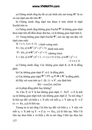 127
a) Chứng minh rằng họ tất cả các hình cầu mở trong là cơ
sở của tôpô nào đó trên .
b) Chứng minh rằng tôpô tìm được ở trên chính là tôpô
Euclid trên in.
c) Chứng minh rằng không gian Euclid là không gian tôpô
thoả mãn tiên đề đếm được thứ hai, và là không gian tôpô khả li.
15. Trong không gian tôpô Euclid , xét các tập sau đây với
tôpô cảm sinh:
( hình vuông mở)
(hình tròn mở)
(đường tròn)
a) Chứng minh rằng: Các không gian tôpô K và B là đồng
phôi.
b) Các không gian tôpô S1
và L là đồng phôi.
c) Các không gian tôpô và là đồng phối.
d) Hãy xét xem ánh xạ f : [0, 1) → S1
, xác định bởi:
f(t) = (cos2πt, sin2πt)
có là phép đồng phôi hay không?
16. Cho X và Y là hai không gian tôpô, f : XxY → Z là ánh
xạ từ không gian tôpô tích vào không gian tôpô Z. Ta nói rằng f
là liên tục đối với biến x ∈ X nếu với mỗi y0 ∈ Y ánh xạ X → Z
(x a f(x, y0)) là liên tục.
Tương tự ta nói rằng f là liên tục đối với biến y ∈ Y nếu với
mỗi x0 ∈ X ánh xạ Y → Z (y a f(x0, y)) là liên tục. Nếu f là
liên tục theo biến x và biến y thì ta nói rằng f liên tục theo hai
www.VNMATH.com
 
