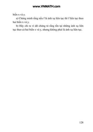 128
biến x và y.
a) Chứng minh rằng nếu f là ánh xạ liên tục thì f liên tục theo
hai biến x và y.
b) Hãy chỉ ra ví dữ chứng tỏ rằng tồn tại những ánh xạ liên
tục theo cả hai biến x và y, nhưng không phải là ánh xạ liên tục.
www.VNMATH.com
 