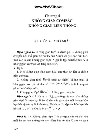 129
Chương 4
KHÔNG GIAN COMPẮC,
KHÔNG GIAN LIÊN THÔNG
§ 1. KHÔNG GIAN COMPẮC
Định nghĩa 4.1 Không gian tôpô X được gọi là không gian
compắc nếu mỗi phủ mở bất kỳ của X luôn có phủ con hữu hạn.
Tập con A của không gian tôpô X gọi là tập compắc nếu A là
không gian compắc với tổng cảm sinh.
Ví dụ 4.1
1. Mọi không gian tôpô gồm hữu hạn phần tử đều là không
gian compăc.
2. Không gian tôpô (với tôpô tự nhiên) không phải là
không gian compắc vì phủ mở của không có
phủ con hữu hạn nào.
3. Không gian tôpô là không gian compắc.
Định nghĩa 4.2. Họ F = {Fs}s∈S những tập con của không
gian tôpô X được gọi là họ có tâm nếu giao của mỗi họ con hữu
hạn bất kỳ của F là khác rỗng. Nghĩa là với tập con hữu hạn bất
kỳ {s1 ,... , sk} ⊂ S ta luôn có
Định lý 4.1. Không gian tôpô X là compắc nếu và chỉ nếu
mỗi họ có tâm những tập con đóng bất kỳ của X đều có giao
www.VNMATH.com
 