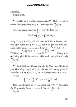 130
khác rỗng.
Chứng minh.
(⇒) Giả sử X là không gian compắc,F = {Fs}s∈S là một họ
có tâm những tập đóng trong X. Ta chứng minh φ≠
∈
ISs
sF
Thật vậy, giả sử ngược lại φ≠
∈
ISs
sF Khi đó ta có :
trong đó họ { X  Fs}s∈S là phủ mở của X. Do X là com pắc ,
theo định nghĩa phủ { X  Fs}s∈S của X có phủ con hữu hạn ,
nghĩa là tồn tại s1,s2 ……….sn ∈ S sao cho: .
Từ đó suy ra và do đó Chứng tỏ họ
F không phải là họ có tâm. Mâu thuẫn với giả thiết, vậy
φ≠
∈
ISs
sF
(⇐) Giả Sử mọi họ có tâm các tập đóng trong X luôn có
giao khác rỗng, và giả sử {Us}s∈S là một phủ mở tuỳ ý của X.
Với mỗi s ∈ S đặt Fs = X  Us, khi đó Fs là tập đóng với ∀s ∈ S.
Ta có:
Điều này chứng tỏ họ {Fs}s∈S không phải là họ có tâm những
tập đóng, do vậy ∃s1,s2 …….sn ∈ S. Sao cho
Suy ra
www.VNMATH.com
 