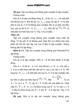 132
Hệ quả. Tập con đóng của không gian compắc là tập compắc.
Chứng minh.
Giả sử A là tập con đóng trong X , và họ {Us }s ∈ S là một phủ
mở bất kỳ của A. Khi đó họ {Us }s ∈ S cùng với tập X  A là một
phủ m của X, vì X là không gian compắc nên X có phủ con hữu
hạn, giả sử đó là X  A, Us1 …….. Usn. Khi đó họ . là
một phủ con hữu hạn của A. Vậy A là compắc.
Nhận xét.
Tập con compắc trong không gian compắc chưa chắc đã
đóng. Ví dụ nếu X là không gian tôpô thô (có nhiều hơn một
phần tử) khi đó mọi tập con của X đều là tập compắc, nhưng
không phải là tập đóng.
Định lý 4.3. Tập con compắc trong không gian Hausdorff là
tập đóng.
Chứng minh.
Giả sử A là tập compắc. Nếu A = X thì hiển nhiên A là tập
đóng.
Nếu A ≠ X thì X  A ≠ ∅. Lấy bất kỳ x ∈ X  A. Với mỗi y
∈ A ta có thể chọn một lân cận mở Vy của y sao cho x ∉ Vy. Rõ
ràng họ {Vy }y ∈ A là một phủ mở của A, vì A là tập compắc nên
họ trên có phủ con hữu hạn.là . Đặt . Ta có
A ⊂ V, và x ∉ V . Vì vậy X  V là lân cân của phần tử x thoả
mãn X  V ⊂ X  A. ⇒ x là điểm trong của X  A. Vì mọi x ∈ X
 A đều là điểm trong của X  A nên X  A là tập mở. Vậy A là
tập đóng.
Hệ quả. Nếu A là tập con compắc trong không gian
www.VNMATH.com
 