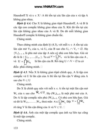 133
Hausdorff X và x ∈ X  A thì tồn tại các lân cận của x và tập A
không giao nhau.
Định lý 4.4. Cho X là không gian tôpô Hausdorff, A và B là
các tập con compắc không giao nhau của X. Khi đó tồn tại các
lân cận không giao nhau của A và B. Do đó mỗi không gian
Hausdorff compắc là không gian chuẩn tắc.
Chứng minh.
Theo chứng minh của định lý (4.3), với mỗi x ∈ A tồn tại các
lân cận mở VX của x, và Ux của B sao cho Ux ∩ Vx = ∅. Họ
{Vx}x ∈ A là phủ mở của tập A nên có phủ con hữu hạn. Giả sử
đó là là { Ux1 ,…..,Uxn }. Ta có và là lân cận của A ,
và là lân cận của B. Rõ ràng U ∩ V = ∅ ta có
điều phải chứng minh.
Định lý 4.5. Nếu X là không gian tôpô chính quy, A là tập con
compắc và U là lân cận của A thì tồn tại lân cận V đóng cửa A
sao cho V ⊂ U
Chứng minh.
Do X là chính quy nên với mỗi x ∈ A tổn tại một lân cận mở
Wx của x sao cho . Họ (Wx)x∈A là một phủ mở của A.
Do A là tập compắc nên phủ (Wx)x∈A. Có phủ con hữu hạn. Giả
sử đó là Wx1,……. ,Wxn thoả mãn Đặt
rõ ràng V là lân cận đóng của A và V ⊂ U.
Định lý 4.6. Ảnh của một tập compắc qua ánh xạ liên tục cũng
là một tập compắc.
Chứng minh.
www.VNMATH.com
 