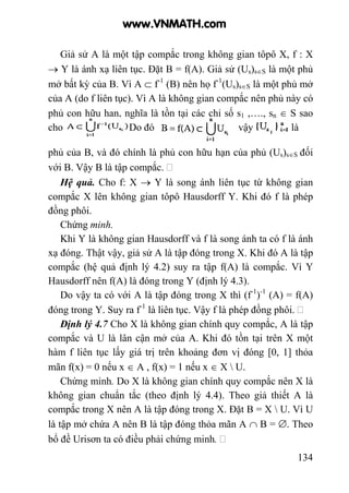 134
Giả sử A là một tập compắc trong không gian tôpô X, f : X
→ Y là ánh xạ liên tục. Đặt B = f(A). Giả sử (Us)s∈S là một phủ
mở bất kỳ của B. Vì A ⊂ f-1
(B) nên họ f-1
(Us)s∈S là một phủ mở
của A (do f liên tục). Vì A là không gian compắc nên phủ này có
phủ con hữu hạn, nghĩa là tồn tại các chỉ số s1 ,…., sn ∈ S sao
cho . Do đó vậy là
phủ của B, và đó chính là phủ con hữu hạn của phủ (Us)s∈S đối
với B. Vậy B là tập compắc.
Hệ quả. Cho f: X → Y là song ánh liên tục từ không gian
compắc X lên không gian tôpô Hausdorff Y. Khi đó f là phép
đồng phôi.
Chứng minh.
Khi Y là không gian Hausdorff và f là song ánh ta có f là ánh
xạ đóng. Thật vậy, giả sử A là tập đóng trong X. Khi đó A là tập
compắc (hệ quả định lý 4.2) suy ra tập f(A) là compắc. Vì Y
Hausdorff nên f(A) là đóng trong Y (định lý 4.3).
Do vậy ta có với A là tập đóng trong X thì (f-1
)-1
(A) = f(A)
đóng trong Y. Suy ra f-1
là liên tục. Vậy f là phép đồng phôi.
Định lý 4.7 Cho X là không gian chính quy compắc, A là tập
compắc và U là lân cận mở của A. Khi đó tồn tại trên X một
hàm f liên tục lấy giá trị trên khoảng đơn vị đóng [0, 1] thỏa
mãn f(x) = 0 nếu x ∈ A , f(x) = 1 nếu x ∈ X  U.
Chứng minh. Do X là không gian chính quy compắc nên X là
không gian chuẩn tắc (theo định lý 4.4). Theo giả thiết A là
compắc trong X nên A là tập đóng trong X. Đặt B = X  U. Vì U
là tập mở chứa A nên B là tập đóng thỏa mãn A ∩ B = ∅. Theo
bổ đề Urisơn ta có điều phải chứng minh.
www.VNMATH.com
 