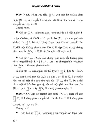 135
Định lý 4.8. Tổng trực tiếp sX
Ss∈
⊕ của một họ không gian
tôpô {Xs}s∈S là compắc khi và chỉ khi S là hữu hạn và Xs là
compắc với mọi s ∈ S.
Chứng minh.
Giả sử sX
Ss∈
⊕ là không gian compắc. Khi đó hiển nhiên S
là tập hữu hạn, vì nếu S là vô hạn thì họ {Xs}s∈S là một phủ mở
vô hạn của sX
Ss∈
⊕ họ nay không có phủ con hữu hạn nào (do các
Xs đôi một không giao nhau). Do Xs là tập đóng trong không
gian compắc sX
Ss∈
⊕ ⇒ Xs là tập Compắc với mọi s ∈ S.
Giả sử X1,... , Xn là các không gian com pắc không giao
nhau từng đôi một, S = { 1 , 2 ,... , n }. ta chứng minh tổng trực
tiếp sX
Ss∈
⊕ là không gian compắc.
Giả sử {Ui}i∈I là một phủ mở bất kỳ của sX
Ss∈
⊕ Khi đó { Xs ∩
Ui}i∈I là một phủ mở của Xs(1 ≤ s ≤ n) , do đó từ Xs là compắc
nên tồn tại một phủ con hữu hạn của {Ui}i∈I phủ Xs. Do s chỉ
nhận một số hữu hạn giá trị, nên có một phủ con hữu hạn của
{Ui}i∈I phủ sX
Ss∈
⊕ vậy sX
Ss∈
⊕ là không gian compắc.
Định lý 4.9. Cho họ không gian tôpô {Xs}s∈S. Tích Đề các
∏∈S
sX
s
là không gian compắc khi và chỉ khi Xs là không gian
compắc với mọt s ∈ S.
Chứng minh.
(⇒) Giả sử ∏∈S
sX
s
là không gian compắc với tôpô tích,
www.VNMATH.com
 