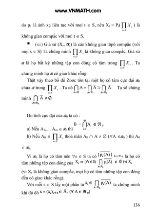 136
do p1 là ánh xạ liên tục với mọi t ∈ S, nên Xt = Pt(∏∈S
sX
s
) là
không gian compắc với mọi t ∈ S.
(⇐) Giả sử (Xs, Ts) là các không gian tôpô compắc (với
mọi s ∈ S) Ta chứng minh ∏∈S
sX
s
là không gian compắc. Giả sử
R là họ bất kỳ những tập con đóng có tâm trong ∏∈S
sX
s
. Ta
chứng minh họ R có giao khác rỗng.
Thật vậy theo bổ đề Zooc tồn tại một họ có tâm cực đại R0
chứa R trong ∏∈S
sX
s
. Ta có Ta sẽ chứng
minh
Do tính cực đại của R0 ta có :
a) Nếu A1,..., Am ∈ R0 thì
b) Nếu A0 ∈ ∏∈S
sX
s
thoả mãn A0 ∩ A ≠ ∅ (∀A ∈R0 ) thì A0
∈ R0.
Vì R0 là họ có tâm nên ∀s ∈ S ta có là họ có
tâm những tập con đóng của
(vì Xs là không gian compắc, mọi họ có tâm những tập con đóng
đều có giao khác rỗng).
Với mỗi s ∈ S lấy một phần tử ta chứng minh
khi đó đó
www.VNMATH.com
 