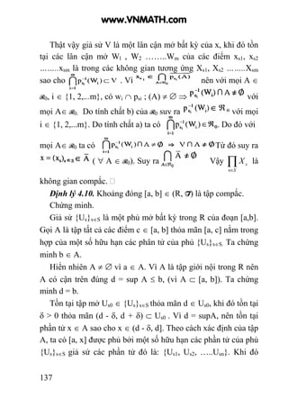 137
Thật vậy giả sử V là một lân cận mở bất kỳ của x, khi đó tồn
tại các lân cận mở Wl , W2 ……..Wm của các điểm xs1, xs2
……..xsm là trong các không gian tương ứng Xs1, Xs2 ……..Xsm
sao cho . Vì nên với mọi A ∈
R0, i ∈ {1, 2,...m}, có wi ∩ psi ; (A) ≠ ∅ ⇒ với
mọi A∈ R0. Do tính chất b) của R0 suy ra với mọi
i ∈ {1, 2,...m}. Do tính chất a) ta có . Do đó với
mọi A∈ R0 ta có Từ đó suy ra
( ∀ A ∈ R0). Suy ra Vậy ∏∈S
sX
s
là
không gian compắc.
Định lý 4.10. Khoảng đóng [a, b] ∈ (R, T) là tập compắc.
Chứng minh.
Giả sử {Us}s∈S là một phủ mở bất kỳ trong R của đoạn [a,b].
Gọi A là tập tất cả các điểm c ∈ [a, b] thỏa mãn [a, c] nằm trong
hợp của một số hữu hạn các phân tử của phủ {Us}s∈S. Ta chứng
minh b ∈ A.
Hiển nhiên A ≠ ∅ vì a ∈ A. Vì A là tập giới nội trong R nên
A có cận trên đúng d = sup A ≤ b, (vì A ⊂ [a, b]). Ta chứng
minh d = b.
Tồn tại tập mở Us0 ∈ {Us}s∈S thỏa mãn d ∈ Us0, khi đó tồn tại
δ > 0 thỏa mãn (d - δ, d + δ) ⊂ Us0 . Vì d = supA, nên tồn tại
phần tử x ∈ A sao cho x ∈ (d - δ, d]. Theo cách xác định của tập
A, ta có [a, x] được phủ bởi một số hữu hạn các phần tử của phủ
{Us}s∈S giả sử các phần tử đó là: {Us1, Us2, …..Usn}. Khi đó
www.VNMATH.com
 