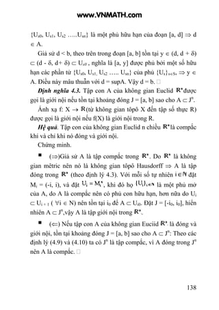 138
{Us0, Us1, Us2 …..Usn} là một phủ hữu hạn của đoạn [a, d] ⇒ d
∈ A.
Giả sử d < b, theo trên trong đoạn [a, b] tồn tại y ∈ (d, d + δ)
⊂ (d - δ, d+ δ) ⊂ Us0 , nghĩa là [a, y] được phủ bởi một số hữu
hạn các phần tử {Us0, Us1, Us2 ….. Usn} của phủ {Us}s∈S, ⇒ y ∈
A. Điều này mâu thuẫn với d = supA. Vậy d = b.
Định nghĩa 4.3. Tập con A của không gian Euclid được
gọi là giới nội nếu tồn tại khoảng đóng J = [a, b] sao cho A ⊂ Jn
.
Ánh xạ f: X → (từ không gian tôpô X đến tập số thực R)
được gọi là giới nội nếu f(X) là giới nội trong R.
Hệ quả. Tập con của không gian Euclid n chiều là compắc
khi và chỉ khi nó đóng và giới nội.
Chứng minh.
(⇒)Giả sử A là tập compắc trong . Do là không
gian mêtric nên nó là không gian tôpô Hausdorff ⇒ A là tập
đóng trong (theo định lý 4.3). Với mỗi số tự nhiên đặt
Mi = (-i, i), và đặt , khi đó họ là một phủ mở
của A, do A là compắc nên có phủ con hữu hạn, hơn nữa do Ui
⊂ Ui + 1 ( ∀i ∈ N) nên tồn tại i0 để A ⊂ Ui0. Đặt J = [-i0, i0], hiển
nhiên A ⊂ Jn
,vậy A là tập giới nội trong .
(⇐) Nếu tập con A của không gian Euciid là đóng và
giới nội, tồn tại khoảng đóng J = [a, b] sao cho A ⊂ Jn
: Theo các
định lý (4.9) và (4.10) ta có Jn
là tập compắc, vì A đóng trong Jn
nên A là compắc.
www.VNMATH.com
 