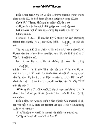 13
Hiển nhiên tập X và tập ∅ đều là những tập mở trong không
gian mêtric (X, d). Mỗi hình cầu mở là tập mở trong (X, d).
Định lý 1.1 Trong không gian mêtnc (X, d) ta có:
a) Hợp của một họ tuỳ ý những tập mở là một tập mở.
b) Giao của một số hữu hạn những tập mở là một tập mở.
Chứng minh.
a) giả sử {Ut}t ∈ T, là một họ tùy ý những tập con mở trong
không gian mêtric (X, d). Ta chứng minh là một tập
mở.
Thật vậy, giả Sử X ∈ U tùy ý. Khi đó x ∈ U1 với t nào đó. Vì
U, mở nên tồn tại một hình cau S(x, r) ∈ U1, do đó S(x, r) ⊂ U.
Vậy U là một tập mở.
b) Giả sử U1 ,... , Un là những tập mở. Ta chứng
minh là tập mở. Thật vậy nếu x ∈ V thì x ∈ U; với
mọi i = 1,…, n. Vì mỗi Ui mở nên tồn tại một số dương r; sao
cho S(x,ri) ⊂ Ui, i = 1 ,... , n. Đặt r = min{r1,.... ru}. Khi đó hiển
nhiên S(x, r) ⊂ Ui với i = 1,...., n, do đó S(x, r) ⊂ V. Vậy TẾ là
một tập mở.
Định nghĩa 1.7 với x ∈(X,d) tùy ý, tập con bất kỳ U ⊂ X
chứa điểm x được gọi là lân cận của điểm x nếu U chứa một tập
mở chứa x.
Hiển nhiên, tập A trong không gian mêtric X là mở khi và chỉ
khi với mỗi x ∈ A luôn tồn tại một lân cận U của x chứa trong
A. hiển nhiên ta có:
1) A0
là tập mở, và đó là tập mở lớn nhất chứa trong A.
2) Tập A là mở khi và chỉ khi A = A0
www.VNMATH.com
 