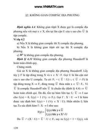 139
§2. KHÔNG GIAN COMPẮC ĐỊA PHƯƠNG
Định nghĩa 4.4. Không gian tôpô X được gọi là compắc địa
phương nếu với mọi x ∈ X, tồn tại lân cận U của x sao cho U là
tập compắc.
Ví dụ 4.2
a) Nếu X là không gian compắc thì X compắc địa phương.
b) Nếu X là không gian tôpô rời rạc thì X compắc địa
phương.
c) là không gian compắc địa phương.
Định lý 4.11 Không gian compắc địa phương Hausdorff là
hoàn toàn chính quy.
Chứng minh.
Giả sử X là không gian compắc địa phương Hausdorff. Lấy
tùy ý F là tập đóng trong X và x ∈ X  F. Gọi U là lân cận mở
của x sao cho U compắc. Ta có: F1 = ( U  U) ∪ ( U ∩ F) là
tập đóng trong X ⇒ F1 đóng trong U thỏa mãn x ∈ U  F1. Vì
U là compắc Hausdorff nên U là chuẩn tắc (định lý 4.4) ⇒ U
hoàn toàn chính qui. Do đó, tồn tại hàm liên tục f1: U ⇒ I sao
cho f1(x) = 0, f1(y) = 1 (∀y ⇒ F1). Gọi f : X  U → I là hàm
được xác định bởi: f2(y) = 1 (∀y ∈ X  U). Hiển nhiên f2 liên
tục.Ta xác định hàm f : X → I như sau:
Do U ∩ (X  U) = U  U ⊂ F1 suy ra f1(y) = 1 = f2(y), với
www.VNMATH.com
 