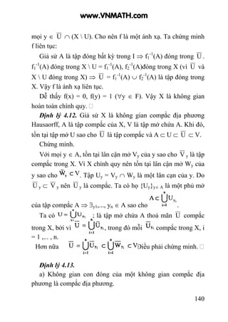 140
mọi y ∈ U ∩ (X  U). Cho nên f là một ánh xạ. Ta chứng minh
f liên tục:
Giả sử A là tập đóng bất kỳ trong I ⇒ f1
-1
(A) đóng trong U .
f1
-1
(A) đóng trong X  U = f1
-1
(A), f2
-1
(A)đóng trong X (vì U và
X  U đóng trong X) ⇒ U = f1
-1
(A) ∪ f2
-1
(A) là tập đóng trong
X. Vậy f là ánh xạ liên tục.
Dễ thấy f(x) = 0, f(y) = 1 (∀y ∈ F). Vậy X là không gian
hoàn toàn chính quy.
Định lý 4.12. Giả sử X là không gian compắc địa phương
Hausaorff, A là tập compắc của X, V là tập mở chứa A. Khi đó,
tồn tại tập mở U sao cho U là tập compắc và A ⊂ U ⊂ U ⊂ V.
Chứng minh.
Với mọi y ∈ A, tồn tại lân cận mở Vy của y sao cho V y là tập
compắc trong X. Vì X chính quy nên tồn tại lân cận mở Wy của
y sao cho . Tập Uy = Vy ∩ Wy là một lân cạn của y. Do
U y ⊂ V y nên U y là compắc. Ta có họ {Uy}y∈ A là một phủ mở
của tập compắc A ⇒ ∃y1,..., yn ∈ A sao cho .
Ta có ; là tập mở chứa A thoả mãn U compắc
trong X, bởi vì , trong đó mỗi compắc trong X, i
= 1 ,... , n.
Hơn nữa .Điều phải chứng minh.
Định lý 4.13.
a) Không gian con đóng của một không gian compắc địa
phương là compắc địa phương.
www.VNMATH.com
 