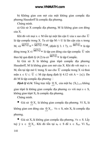 141
b) Không gian con mở của một không gian compắc địa
phương Hausdorff là compắc địa phương.
Chứng minh.
a) Giả sử X compắc địa phương, M là không gian con đóng
của X.
Khi đó với mọi x ∈ M tồn tại một lân cận U của x sao cho U
là tập compắc trong X. Ta có tập M ∩ U là lân cận của x trong
M, và , (định lý 3. 1 7), ⇒ là tập
đóng trong X vì là tập con đóng của tập compắc U nên
theo hệ quả định lý (4.2) ta có là tập Compắc.
b) Giả sử X là không gian tôpô compắc địa phương
Hausdorff, M là không gian con mở của X. Khi đó với mọi x ∈
M, tồn tại tập mở U trong X sao cho U compắc trong X và thoả
mãn x ∈ U ⊂ U ⊂ M (áp dụng định lý 4.12 với A = {x}). Do
đó M là tập compắc địa phương
Định lý 4.14. Tổng trực tiếp sX
Ss∈
⊕ của một họ {Xs}s∈S không
gian tôpô là không gian compắc địa phương ⇔ với mọi s ∈ S,
không gian tôpô Xs là compắc địa phương.
Chứng minh.
Giả sử sX
Ss∈
⊕ là không gian compắc địa phương. Vì Xs là
không gian con đóng của sX
Ss∈
⊕ , ∀s ∈ S, nên Xs là compắc địa
phương.
Giả sử Xs là không gian compắc địa phương, ∀s ∈ S. Lấy
tuỳ ý x ∈ sX
Ss∈
⊕ . Khi đó tồn tại s0 ∈ S để x ∈ Xs0. Vì Xs0
www.VNMATH.com
 