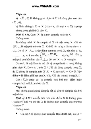 144
Nhận xét.
a) ( X , T) là không gian tôpô và X là không gian con của
( X , T),
b) Phép nhúng i: X → X (i(x) = x, với mọi x ∈ X) là phép
nhúng đồng phôi từ X vào X .
Đính lý 4.16. Cặp ( X ,i) là một compắc hoá của X.
Chứng minh.
Ta chứng minh X là compắc và X trù mật trong X . Giả sử
{Us}s∈s là một phủ mở của X . Khi đó tồn tại s0 ∈ S sao cho ∞ ∈
Uso. Do và X  Uso là tập đóng compắc trong X, nên tồn tại s1,
…………sn ∈ S sao cho vậy họ là
một phủ con hữu hạn của {Us}s∈S đối với X ⇒ X compắc.
Giả sử U là một lân cận mở bất kỳ của phần tử ∞ trong không
gian tôpô X . Do ∞ ∈ U nên X  U là tập đóng compắc trong X,
do X không là compắc. nên X  U ≠ X, suy ra U ∩ X ≠ ∅. Vậy
điểm ∞ là điểm giới hạn của X. Vậy X là tập trù mật trong X.
Cặp ( X ,i) được gọi là compắc hoá bởi một điểm hoặc
compắc hoá Alêchxanđrốp của X.
Nhận xét.
Mọi không gian không compắc bất kỳ đều có compắc hoá bởi
một điểm.
Định lý 4.17 Compắc hóa bởi một điểm X là không gian
Hausdorff khi. và chỉ khi X là không gian compắc địa phương
Hausdorff
Chứng minh.
Giả sử X là không gian compắc Hausdorff. Khi đó: X =
www.VNMATH.com
 