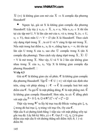 145
X {∞} là không gian con mở của X ⇒ X compắc địa phương
Hausdorff
Ngược lại, giả sử X là không gian compắc địa phương
Hausdorff. Lấy tùy ý x1,x2 ∈ X , xl ≠ x2. Nếu x1,x2 ∈ X thì tồn
tại các tập mở U, V là lân cận mở của x1 và x2 trong X, (x1 ∈ U,
x2 ∈ V), thoả mãn U ∩ V = ∅ (do X là Hausdorff. Theo cách
xây dựng tôpô trong X , ta có U và V cùng là tập mở trong X .
Nếu một trong hai điểm x1, x2 là ∞, chẳng hạn x2 = ∞, thì tồn tại
lân cận U trong X của x1 sao cho U compắc trong X (do X
compắc địa phương). Theo cách xây dựng tôpô trong X , X  U
= V là mở trong X . Như vậy, U và V là 2 lân cận không giao
nhau trong X của x1, x2. Vậy X là không gian compắc địa
phương Hausdorff.
Ví dụ 4.3
Giả sử là không gian các số phức. là không gian compắc
địa phương Hausdorff. Tập = U { ∞} với tôpô xác định như
trên, cùng với phép nhúng i : → là compắc hoá bởi một
điểm của . Ta gọi là mặt phẳng đóng, là mặt phẳng mở.
là không gian compắc Hausdorff. Hơn nữa, ta có: đồng phôi
với mặt cầu
Thật vậy trong ta lấy hệ trục toạ độ Đềcác vuông góc ξ, η,
ζ trong đó hai trục ξ, η trùng với trục Ox, Oy của .
Mặt cầu S có đường kính bằng 1 tiếp xúc với mặt phẳng xOy tại
gốc toạ độ. Lấy bất kỳ M(x, y) ∈ . Gọi Z = (ξ, η, ζ) là giao
điểm của mặt cầu S với đường thẳng nối điểm A(0, 0, 1 ) và
điểm M.
www.VNMATH.com
 