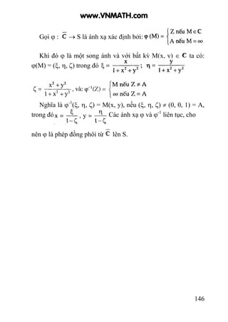 146
Gọi ϕ : → S là ánh xạ xác định bởi:
Khi đó ϕ là một song ánh và với bất kỳ M(x, y) ∈ ta có:
ϕ(M) = (ξ, η, ζ) trong đó ,
Nghĩa là ϕ-1
(ξ, η, ζ) = M(x, y), nếu (ξ, η, ζ) ≠ (0, 0, 1) = A,
trong đó Các ánh xạ ϕ và ϕ-1
liên tục, cho
nên ϕ là phép đồng phôi từ lên S.
www.VNMATH.com
 
