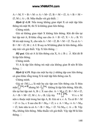 148
A ∩ M, V = B ∩ M ⇒ A ∩ M= ∅, B ∩ M = ∅, A ∩ B ∩ M =
∅, M ⊂ A ∪ B. Mâu thuẫn với giả thiết.
Định lý 4.18. Nếu trong không gian tôpô X có một tập liên
thông trù mật M, thì X là không gian liên thông.
Chứng minh.
Giả sử không gian tôpô X không liên thông. Khi đó tồn tại
hai tập mở A, B khác rỗng sao cho A ∩ B =∅, X = A ∪ B. Vì
M trù mật trong X, cho nên A ∩ M = ∅, B ∩ M = ∅. Ta có A ∩
B ∩ M = ∅, M ⊂ A U B suy ra M không phải là liên thông, điều
này trái với giả thiết. Vậy X liên thông.
Hệ quả. Giả sử A là liên thông của X, A ⊂ B ⊂ A . Khi đó B
là tập liên thông.
Chứng minh.
Vì A là tập liên thông trù mật của không gian B nên B liên
thông.
Định lý 4.19. Hợp của một họ tùy ý những tập con liên thông
có giao khác rỗng trong X là một tập liên thông của X.
Chứng minh.
Giả sử {Ms}s∈S là một họ các tập con liên thông của X thỏa
mãn nhưng M = không là tập liên thông. Khi đó,
tồn tại hai tập mở A, B ⊂ X sao cho: A ∩ M ≠ ∅, B ∩ M ≠ ∅,
A ∩ B ∩ M= ∅, M ⊂ A ∪ B. Lấy tùy Vì x ∈ M
nên x thuộc một trong hai tập A, B. Giả sử x ∈ A. Ta có B ∩ M
= ∅ ⇒ ∃s0 ∈ S sao cho B ∩ MS0 = ∅, x ∈ A ∩ MS0 ⇒ A ∩ MS0
= ∅, hơn nữa ta có A ∩ B ∩ MS0 = ∅. Và MS0 ⊂ A ∪ B. Vậy
MS0 không liên thông. Mâu thuẫn với giả thiết. Vậy tập M là liên
thông.
www.VNMATH.com
 