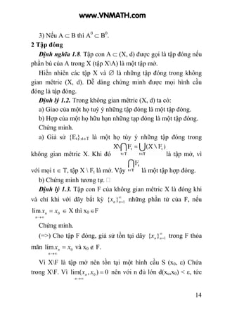 14
3) Nếu A ⊂ B thì A0
⊂ B0
.
2 Tập đóng
Định nghĩa 1.8. Tập con A ⊂ (X, d) được gọi là tập đóng nếu
phần bù của A trong X (tập XA) là một tập mở.
Hiển nhiên các tập X và ∅ là những tập đóng trong không
gian mêtric (X, d). Dễ dàng chứng minh được mọi hình cầu
đóng là tập đóng.
Định lý 1.2. Trong không gian mêtric (X, d) ta có:
a) Giao của một họ tuỳ ý những tập đóng là một tập đóng.
b) Hợp của một họ hữu hạn những tạp đóng là một tập đóng.
Chứng minh.
a) Giả sử {Et},t∈T là một họ tùy ý những tập đóng trong
không gian mêtric X. Khi đó là tập mở, vì
với mọi t ∈ T, tập X  Ft là mở. Vậy là một tập hợp đóng.
b) Chứng minh tương tự.
Định lý 1.3. Tập con F của không gian mêtric X là đóng khi
và chỉ khi với dãy bất kỳ ∞
=1}{ nnx những phần tử của F, nếu
0lim xx
n
n =
∞→
∈ X thì x0 ∈F
Chứng minh.
(=>) Cho tập F đóng, giả sử tồn tại dãy ∞
=1}{ nnx trong F thỏa
mãn 0lim xx
n
n =
∞→
và x0 ∉ F.
Vì XF là tập mở nên tồn tại một hình cầu S (x0, ε) Chứa
trong XF. Vì 0),lim( 0 =
∞→
xx
n
n nên với n đủ lớn d(xu,x0) < ε, tức
www.VNMATH.com
 