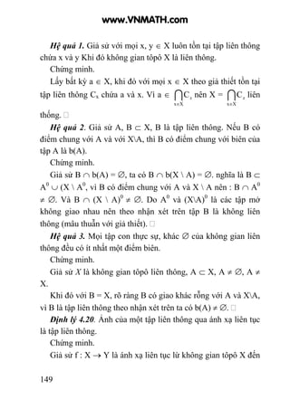 149
Hệ quả 1. Giả sử với mọi x, y ∈ X luôn tồn tại tập liên thông
chứa x và y Khi đó không gian tôpô X là liên thông.
Chứng minh.
Lấy bất kỳ a ∈ X, khi đó với mọi x ∈ X theo giả thiết tồn tại
tập liên thông Cx chứa a và x. Vì a ∈ I
Xx
C
∈
x nên X = I
Xx
C
∈
x liên
thống.
Hệ quả 2. Giả sử A, B ⊂ X, B là tập liên thông. Nếu B có
điểm chung với A và với XA, thì B có điểm chung với biên của
tập A là b(A).
Chứng minh.
Giả sử B ∩ b(A) = ∅, ta có B ∩ b(X  A) = ∅. nghĩa là B ⊂
A0
∪ (X  A0
, vì B có điểm chung với A và X  A nên : B ∩ A0
≠ ∅. Và B ∩ (X  A)0
≠ ∅. Do A0
và (XA)0
là các tập mở
không giao nhau nên theo nhận xét trên tập B là không liên
thông (mâu thuẫn với giả thiết).
Hệ quả 3. Mọi tập con thực sự, khác ∅ của không gian liên
thông đều có ít nhất một điểm biên.
Chứng minh.
Giả sử X là không gian tôpô liên thông, A ⊂ X, A ≠ ∅, A ≠
X.
Khi đó với B = X, rõ ràng B có giao khác rỗng với A và XA,
vì B là tập liên thông theo nhận xét trên ta có b(A) ≠ ∅.
Định lý 4.20. Ảnh của một tập liên thông qua ánh xạ liên tục
là tập liên thông.
Chứng minh.
Giả sử f : X → Y là ánh xạ liên tục lừ không gian tôpô X đến
www.VNMATH.com
 