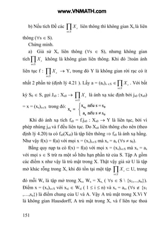 151
b) Nếu tích Đề các ∏∈S
sX
s
liên thông thì không gian Xs là liên
thông (∀s ∈ S).
Chứng minh.
a) Giả sử Xs liên thông (∀s ∈ S), nhưng không gian
tích∏∈S
sX
s
không là không gian liên thông. Khi đó ∃toàn ánh
liên tục f : ∏∈S
sX
s
→ Y, trong đó Y là không gian rời rạc có ít
nhất 2 phần tử (định lý 4.21 ). Lấy a = (as)s ∈S ∈∏∈S
sX
s
. Với bất
kỳ S0 ∈ S, gọi Js0 : Xs0 → ∏∈S
sX
s
là ánh xạ xác định bởi js0 (xs0)
= x = (xs)s∈S trong đó:
Khi đó ánh xạ tích fs0 = f.js0 : Xs0 → Y là liên tục, bởi vì
phép nhúng js0 và f đều liên tục. Do Xs0 liên thông cho nên (theo
định lý 4.20) ta có fs0(Xs0) là tập liên thông ⇒ fs0 là ánh xạ hằng.
Như vậy f(x) = f(a) với mọi x = (xs)s∈S mà xs = as (∀s ≠ s0).
Bằng quy nạp ta có f(x) = f(a) với mọi x = (xs)s∈S mà xs = as
với mọi s ∈ S trừ ra một số hữu hạn phần tử của S. Tập A gồm
các điểm x như vậy là trù mật trong X. Thật vậy giả sử U là tập
mở khác rỗng trong X, khi đó tồn tại một tập ∏∈S
sX
s
⊂ U, trong
đó mỗi Ws là tập mở trong Xs, Ws = Xs, ( ∀s ∈ S  {s1,...,sn}).
Điểm x = (xs)s∈S với xsi ∈ Wsi ( 1 ≤ i ≤ n) và xs = as, (∀s ∉ {s1
,…,su}) là điểm chung của U và A. Vậy A trù mật trong X.Vì Y
là không gian Hausdorff, A trù mật trong X, và f liên tục thoả
www.VNMATH.com
 