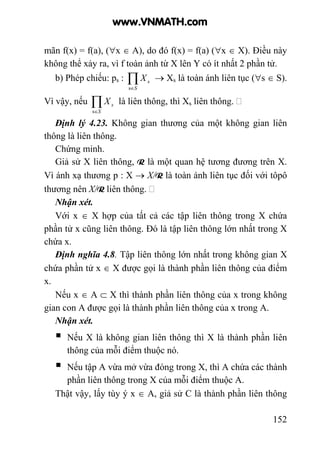 152
mãn f(x) = f(a), (∀x ∈ A), do đó f(x) = f(a) (∀x ∈ X). Điều này
không thể xảy ra, vì f toàn ảnh từ X lên Y có ít nhất 2 phần tử.
b) Phép chiếu: ps : ∏∈S
sX
s
→ Xs là toàn ánh liên tục (∀s ∈ S).
Vì vậy, nếu ∏∈S
sX
s
là liên thông, thì Xs liên thông.
Định lý 4.23. Không gian thương của một không gian liên
thông là liên thông.
Chứng minh.
Giả sử X liên thông, R là một quan hệ tương đương trên X.
Vì ánh xạ thương p : X → X/R là toàn ánh liên tục đối với tôpô
thương nên X/R liên thông.
Nhận xét.
Với x ∈ X hợp của tất cả các tập liên thông trong X chứa
phần tử x cũng liên thông. Đó là tập liên thông lớn nhất trong X
chứa x.
Định nghĩa 4.8. Tập liên thông lớn nhất trong không gian X
chứa phần tử x ∈ X được gọi là thành phần liên thông của điểm
x.
Nếu x ∈ A ⊂ X thì thành phần liên thông của x trong không
gian con A được gọi là thành phần liên thông của x trong A.
Nhận xét.
Nếu X là không gian liên thông thì X là thành phần liên
thông của mỗi điểm thuộc nó.
Nếu tập A vừa mở vừa đóng trong X, thì A chứa các thành
phần liên thông trong X của mỗi điểm thuộc A.
Thật vậy, lấy tùy ý x ∈ A, giả sử C là thành phần liên thông
www.VNMATH.com
 