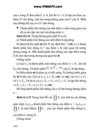 153
của x trong X thoả mãn C ⊄ A, khi đó A ∩ C là tập con thực sự,
khác ∅ vừa đóng, vừa mở trong không gian con C của X. Điều
này không thể xảy ra vì C liên thông.
Thành phần liên thông của mỗi điểm x nằm trong giao của
tất cả các tập vừa mở vừa đóng chức x.
Định lý4.24. Trong không gian tôpô X ta có:
a) Thành phần liên thông của mỗi điểm là tập đóng.
b) Quan hệ hai ngôi R trên X xác định bởi : "yRx ⇔ y thuộc
thành phần liên thông Cx" của điểm x là một quan hệ tương
đương trong X. Mỗi thành phần liên thông của một điểm trong
X là một lớp tương đương của quan hệ R
Chứng minh.
a) Gọi Cx là thành phần liên thông của điểm x ∈ X , khi đó
CX liên thông. Từ định nghĩa vậy Cx là tập đóng.
b) Hiển nhiên R là phản xạ và đối xứng. Ta chứng minh quan
hệ R là bắc cầu. Giả sử x, y, z ∈ X, yRx và zRy, tức là y ∈ Cx
và' z ∈ Cy. Từ đó ta có y ∈ Cx ∩ Cy ⇒ Cx ∪ Cy là tập liên thông
⇒ Cx ∪ Cy = Cx ⇒ z ∈ Cx ⇒ zRx
Rõ ràng thành phần liên thông của x là lớp tương đương chứa
x.
Định lý 4.25 Trong tích Đề các ∏∈S
sX
s
của một họ các không
gian tôpô {xs}s∈S thành phần liên thông của điểm x = {xs}s∈S ∈
∏∈S
sX
s
là tích Đềcác ∏∈S
sC
s
của các thành phần liên thông Cs
của diềm xs trong Xs.
Chứng minh.
www.VNMATH.com
 